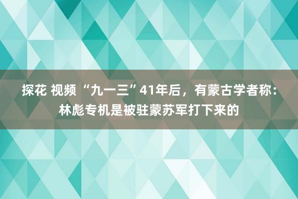 探花 视频 “九一三”41年后，有蒙古学者称：林彪专机是被驻蒙苏军打下来的