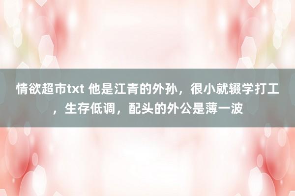 情欲超市txt 他是江青的外孙，很小就辍学打工，生存低调，配头的外公是薄一波