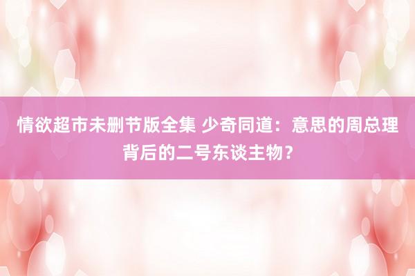 情欲超市未删节版全集 少奇同道：意思的周总理背后的二号东谈主物？