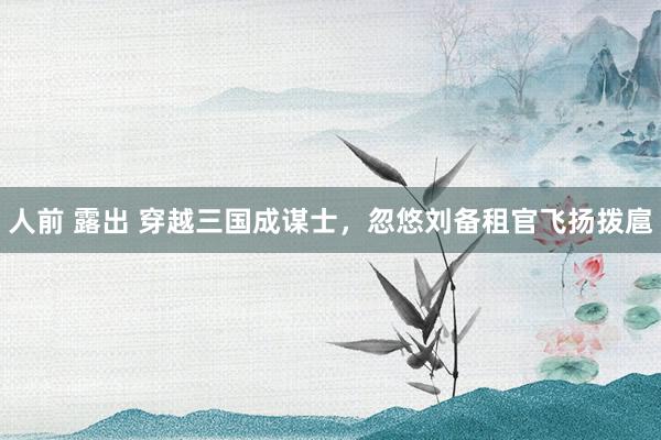 人前 露出 穿越三国成谋士，忽悠刘备租官飞扬拨扈