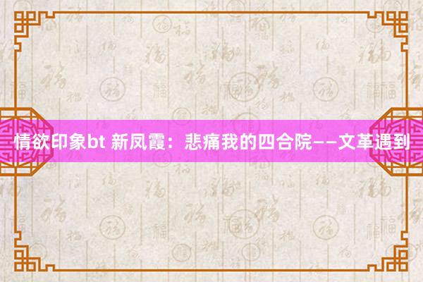 情欲印象bt 新凤霞：悲痛我的四合院——文革遇到