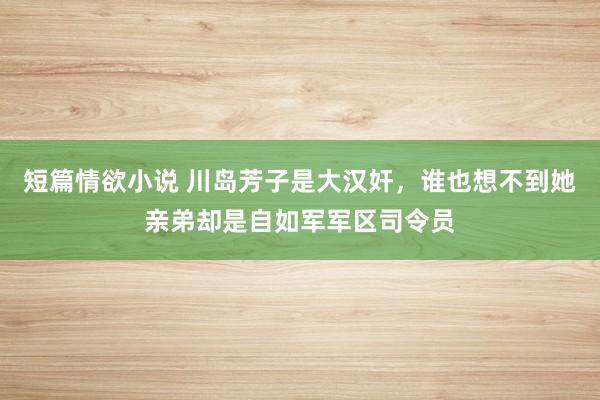 短篇情欲小说 川岛芳子是大汉奸，谁也想不到她亲弟却是自如军军区司令员