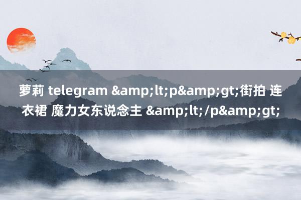 萝莉 telegram &lt;p&gt;街拍 连衣裙 魔力女东说念主 &lt;/p&gt;