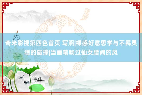 奇米影视第四色首页 写照|裸感好意思学与不羁灵魂的碰撞|当画笔吻过仙女腰间的风