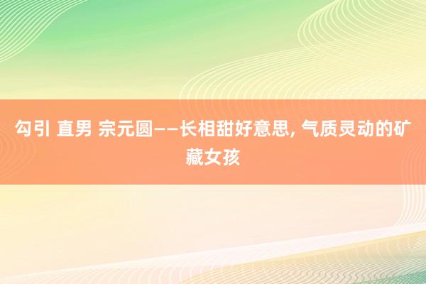 勾引 直男 宗元圆——长相甜好意思, 气质灵动的矿藏女孩