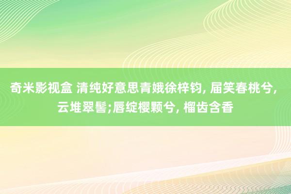 奇米影视盒 清纯好意思青娥徐梓钧, 届笑春桃兮, 云堆翠髻;唇绽樱颗兮, 榴齿含香