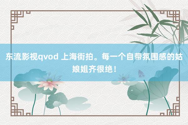东流影视qvod 上海街拍。每一个自带氛围感的姑娘姐齐很绝！