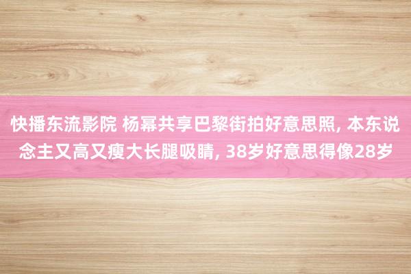 快播东流影院 杨幂共享巴黎街拍好意思照, 本东说念主又高又瘦大长腿吸睛, 38岁好意思得像28岁