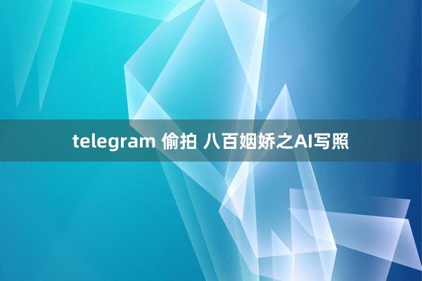 telegram 偷拍 八百姻娇之AI写照