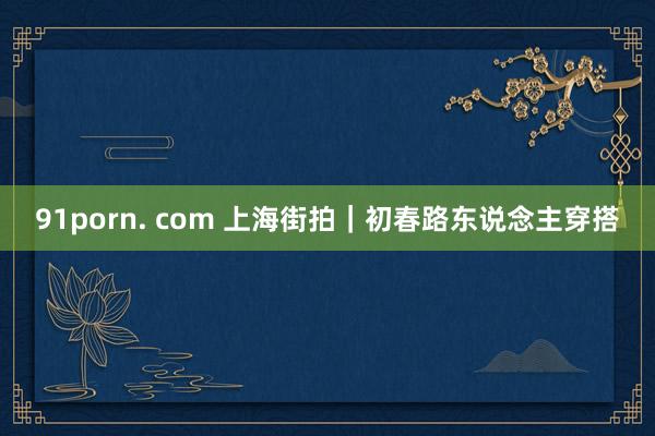 91porn. com 上海街拍｜初春路东说念主穿搭