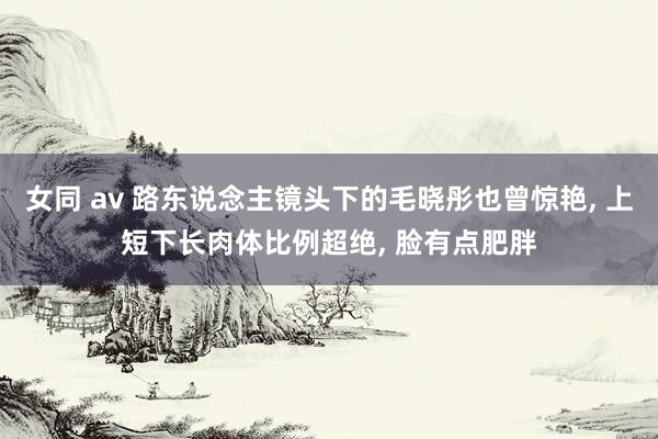 女同 av 路东说念主镜头下的毛晓彤也曾惊艳, 上短下长肉体比例超绝, 脸有点肥胖