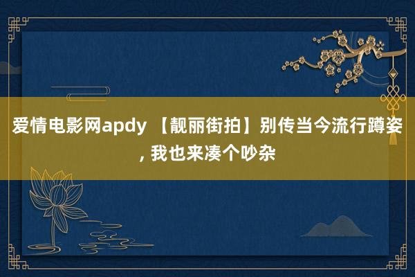 爱情电影网apdy 【靓丽街拍】别传当今流行蹲姿, 我也来凑个吵杂