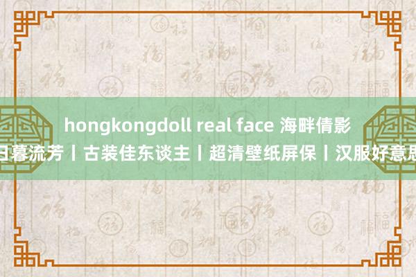 hongkongdoll real face 海畔倩影丨日暮流芳丨古装佳东谈主丨超清壁纸屏保丨汉服好意思女