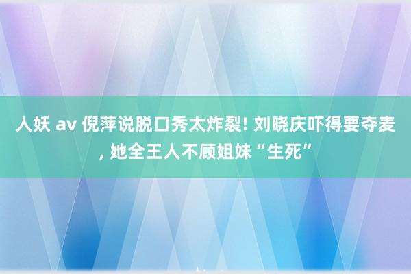 人妖 av 倪萍说脱口秀太炸裂! 刘晓庆吓得要夺麦, 她全王人不顾姐妹“生死”