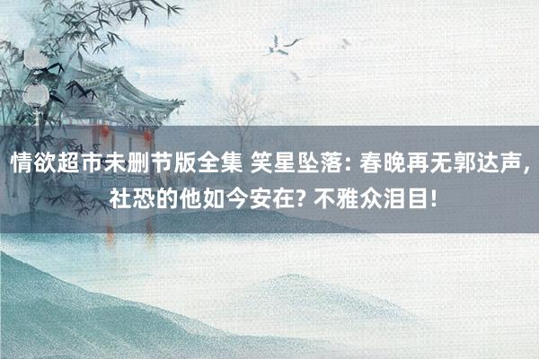 情欲超市未删节版全集 笑星坠落: 春晚再无郭达声, 社恐的他如今安在? 不雅众泪目!