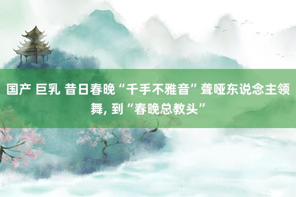 国产 巨乳 昔日春晚“千手不雅音”聋哑东说念主领舞, 到“春晚总教头”