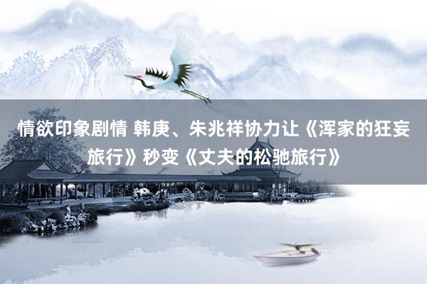 情欲印象剧情 韩庚、朱兆祥协力让《浑家的狂妄旅行》秒变《丈夫的松驰旅行》