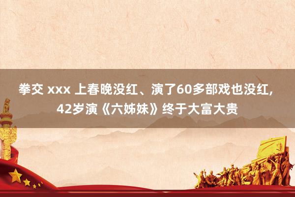拳交 xxx 上春晚没红、演了60多部戏也没红, 42岁演《六姊妹》终于大富大贵