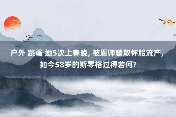 户外 跳蛋 她5次上春晚, 被恩师骗取怀胎流产, 如今58岁的斯琴格过得若何?