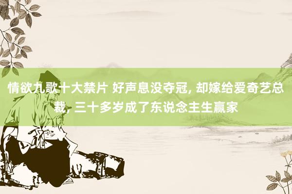 情欲九歌十大禁片 好声息没夺冠, 却嫁给爱奇艺总裁, 三十多岁成了东说念主生赢家