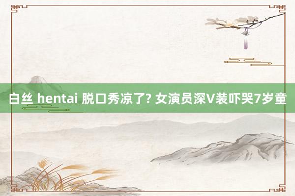 白丝 hentai 脱口秀凉了? 女演员深V装吓哭7岁童
