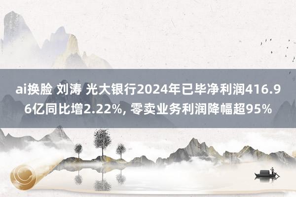 ai换脸 刘涛 光大银行2024年已毕净利润416.96亿同比增2.22%, 零卖业务利润降幅超95%