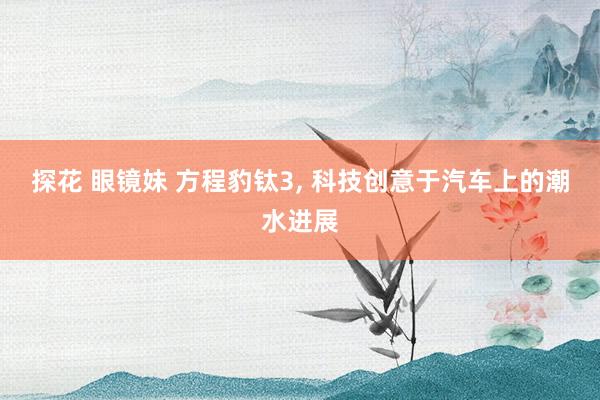 探花 眼镜妹 方程豹钛3, 科技创意于汽车上的潮水进展