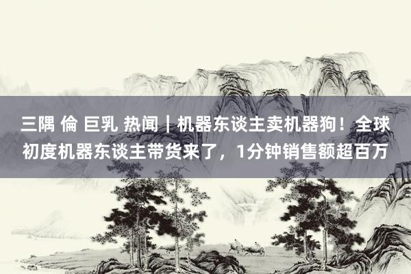 三隅 倫 巨乳 热闻｜机器东谈主卖机器狗！全球初度机器东谈主带货来了，1分钟销售额超百万
