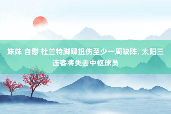 妹妹 自慰 杜兰特脚踝扭伤至少一周缺阵, 太阳三连客将失去中枢球员