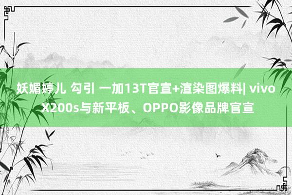 妖媚婷儿 勾引 一加13T官宣+渲染图爆料| vivo X200s与新平板、OPPO影像品牌官宣