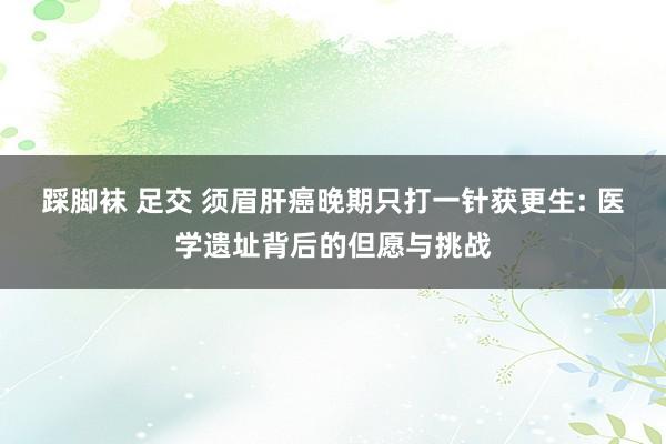 踩脚袜 足交 须眉肝癌晚期只打一针获更生: 医学遗址背后的但愿与挑战