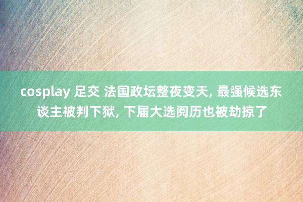cosplay 足交 法国政坛整夜变天, 最强候选东谈主被判下狱, 下届大选阅历也被劫掠了