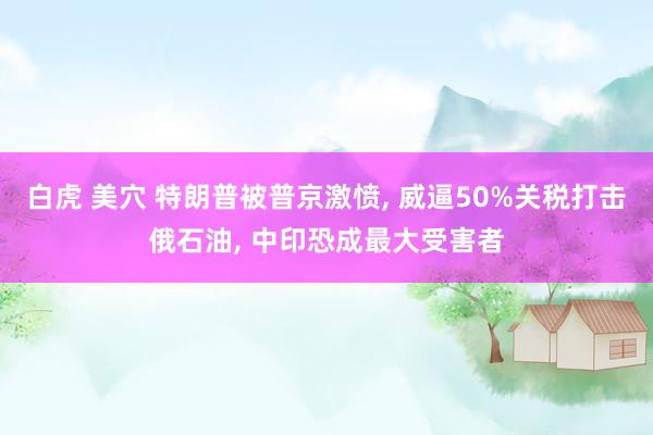 白虎 美穴 特朗普被普京激愤, 威逼50%关税打击俄石油, 中印恐成最大受害者