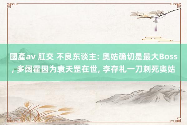 國產av 肛交 不良东谈主: 奥姑确切是最大Boss, 多阔霍因为袁天罡在世, 李存礼一刀刺死奥姑