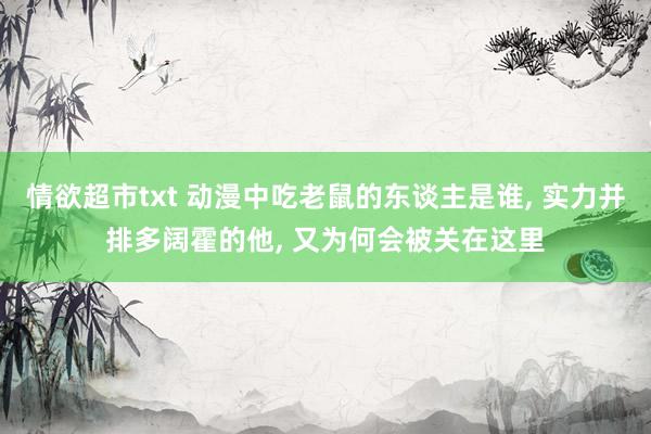情欲超市txt 动漫中吃老鼠的东谈主是谁, 实力并排多阔霍的他, 又为何会被关在这里