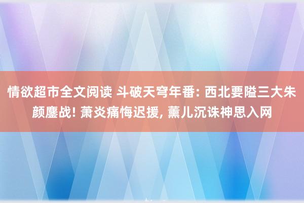 情欲超市全文阅读 斗破天穹年番: 西北要隘三大朱颜鏖战! 萧炎痛悔迟援, 薰儿沉诛神思入网