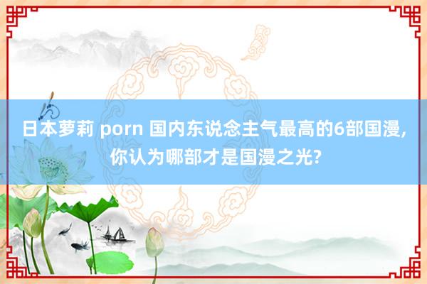 日本萝莉 porn 国内东说念主气最高的6部国漫, 你认为哪部才是国漫之光?