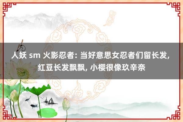人妖 sm 火影忍者: 当好意思女忍者们留长发, 红豆长发飘飘, 小樱很像玖辛奈
