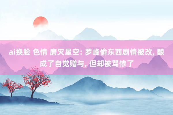 ai换脸 色情 磨灭星空: 罗峰偷东西剧情被改, 酿成了自觉赠与, 但却被骂惨了