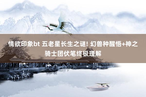 情欲印象bt 五老星长生之谜! 幻兽种醒悟+神之骑士团伏笔终极理解