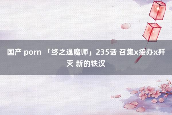 国产 porn 「终之退魔师」235话 召集x接办x歼灭 新的铁汉