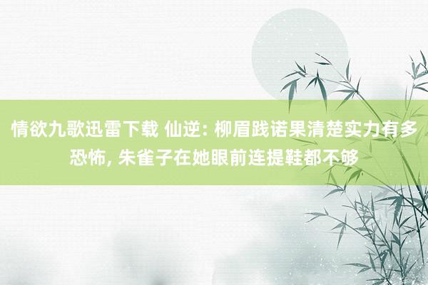 情欲九歌迅雷下载 仙逆: 柳眉践诺果清楚实力有多恐怖, 朱雀子在她眼前连提鞋都不够