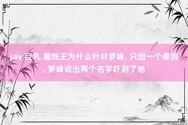 jav 巨乳 魇烛王为什么针对罗峰, 只因一个原因, 罗峰说出两个名字吓到了他