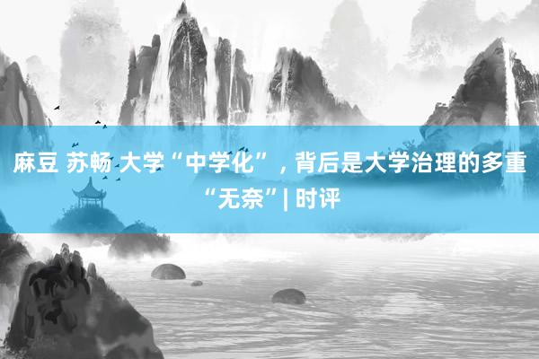 麻豆 苏畅 大学“中学化” , 背后是大学治理的多重“无奈”| 时评