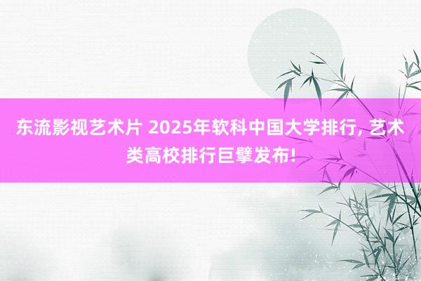 东流影视艺术片 2025年软科中国大学排行, 艺术类高校排行巨擘发布!