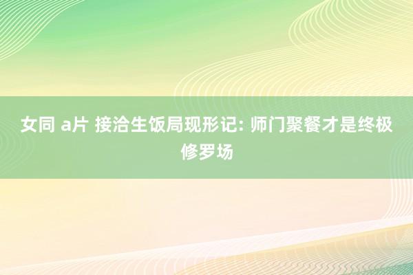 女同 a片 接洽生饭局现形记: 师门聚餐才是终极修罗场