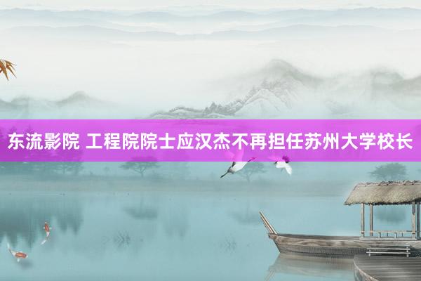 东流影院 工程院院士应汉杰不再担任苏州大学校长