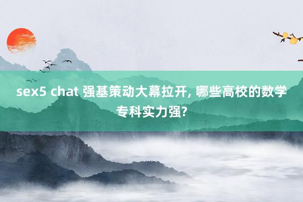 sex5 chat 强基策动大幕拉开, 哪些高校的数学专科实力强?