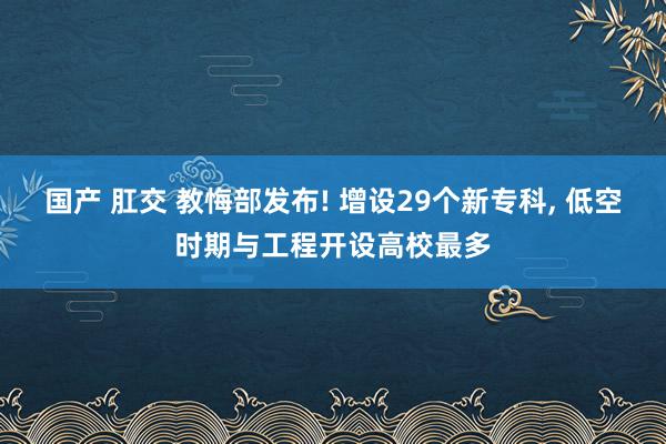 国产 肛交 教悔部发布! 增设29个新专科, 低空时期与工程开设高校最多
