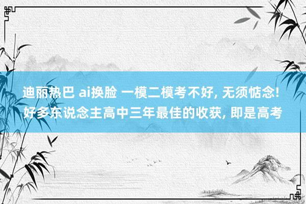 迪丽热巴 ai换脸 一模二模考不好, 无须惦念! 好多东说念主高中三年最佳的收获, 即是高考